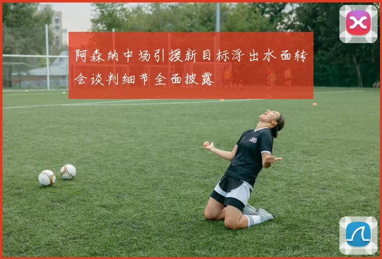 阿森纳中场引援新目标浮出水面转会谈判细节全面披露