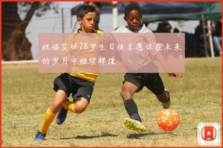 祝福艾顿28岁生日快乐愿你在未来的岁月中继续辉煌