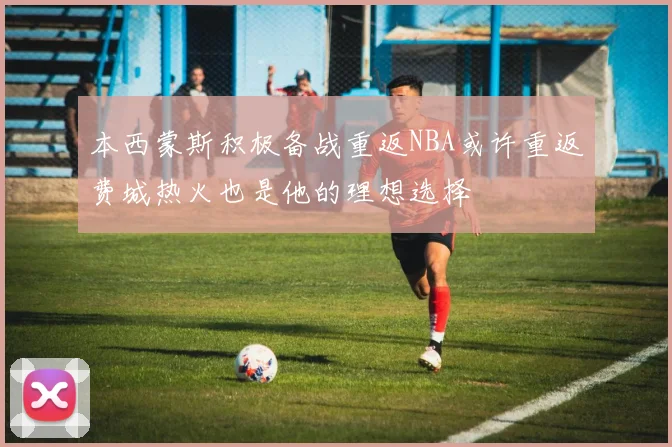 本西蒙斯积极备战重返NBA或许重返费城热火也是他的理想选择